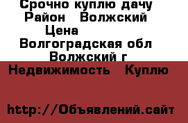 Срочно куплю дачу › Район ­ Волжский › Цена ­ 130 000 - Волгоградская обл., Волжский г. Недвижимость » Куплю   